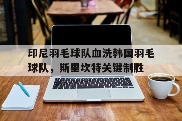 印尼羽毛球队血洗韩国羽毛球队,斯里坎特关键制胜的简单介绍 印尼羽毛球队血洗韩国羽毛球队,斯里坎特关键制胜的简单介绍