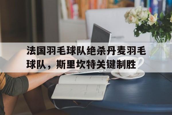 关于法国羽毛球队绝杀丹麦羽毛球队，斯里坎特关键制胜的信息
