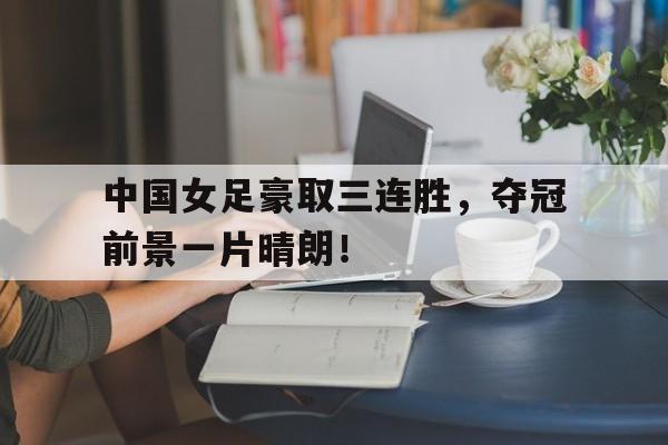 中国女足豪取三连胜,夺冠前景一片晴朗! 中国女足豪取三连胜,夺冠前景一片晴朗!