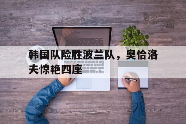 关于韩国队险胜波兰队,奥恰洛夫惊艳四座的信息 关于韩国队险胜波兰队,奥恰洛夫惊艳四座的信息